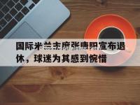 星空体育-国际米兰主席张康阳宣布退休，球迷为其感到惋惜