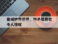 星空体育-曼城神奇逆袭，绝杀厄齐尔令人惊叹