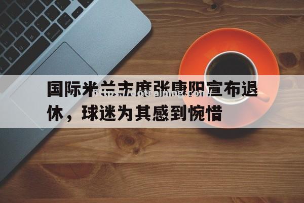 国际米兰主席张康阳宣布退休，球迷为其感到惋惜