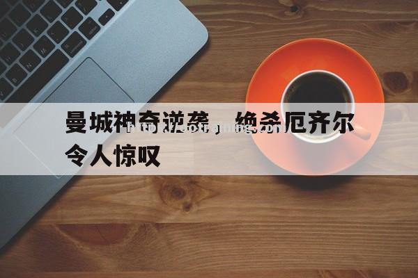 曼城神奇逆袭，绝杀厄齐尔令人惊叹
