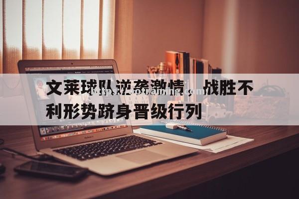 文莱球队逆袭激情，战胜不利形势跻身晋级行列